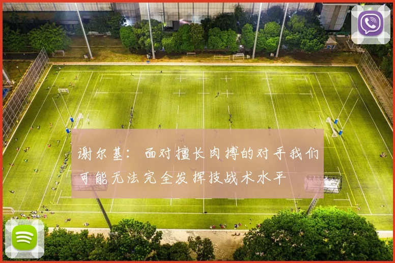 谢尔基：面对擅长肉搏的对手我们可能无法完全发挥技战术水平